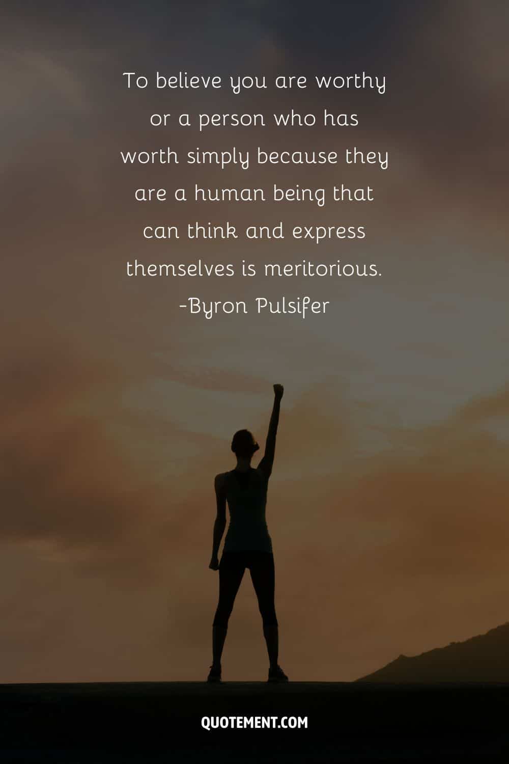 To believe you are worthy or a person who has worth simply because they are a human being that can think and express themselves is meritorious