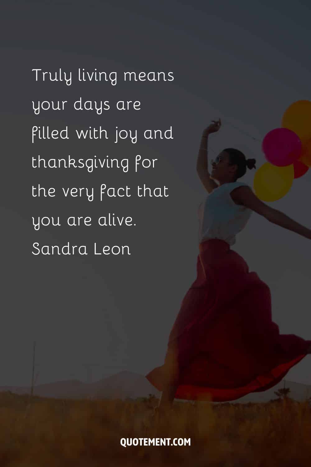 Truly living means your days are filled with joy and thanksgiving for the very fact that you are alive