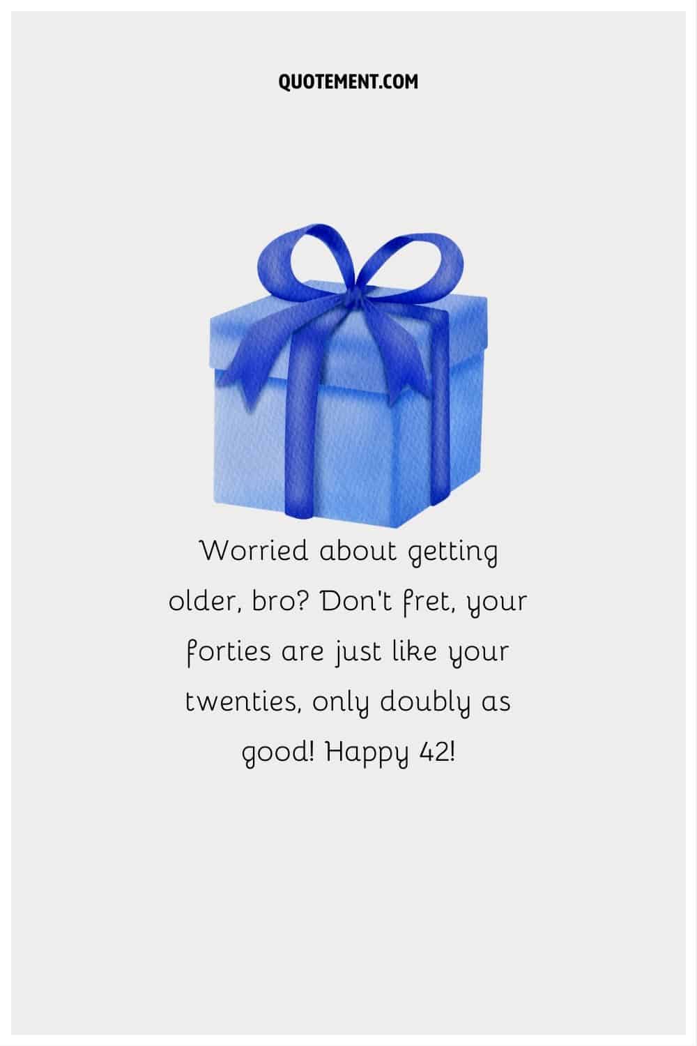 “Worried about getting older, bro Don't fret, your forties are just like your twenties, only doubly as good! Happy 42!”