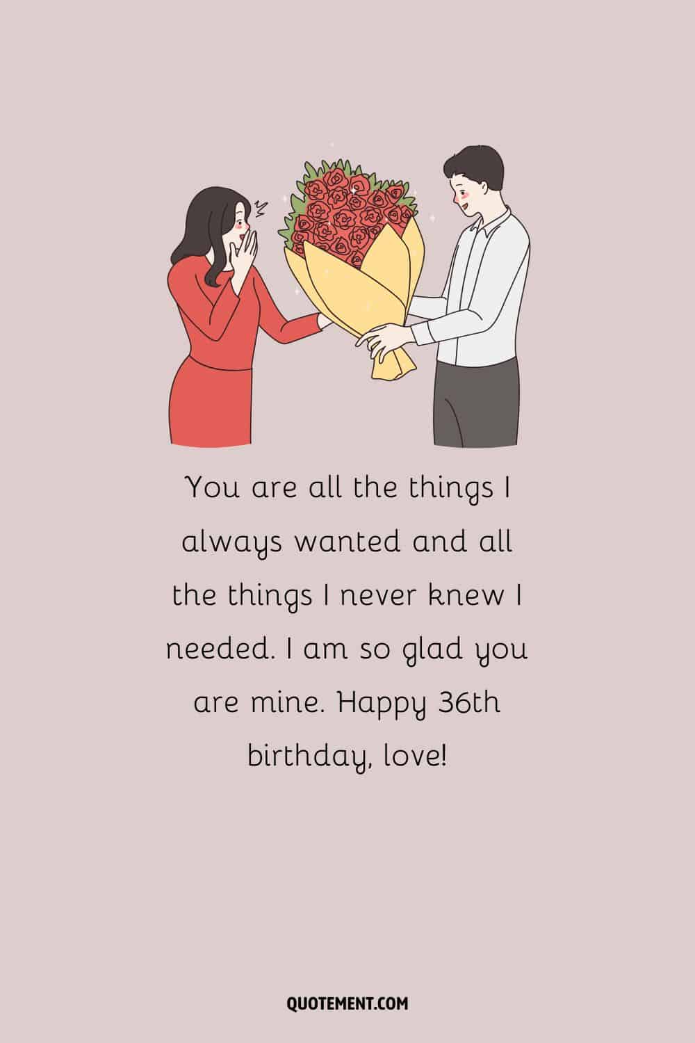 You are all the things I always wanted and all the things I never knew I needed. I am so glad you are mine. Happy 36th birthday, love!