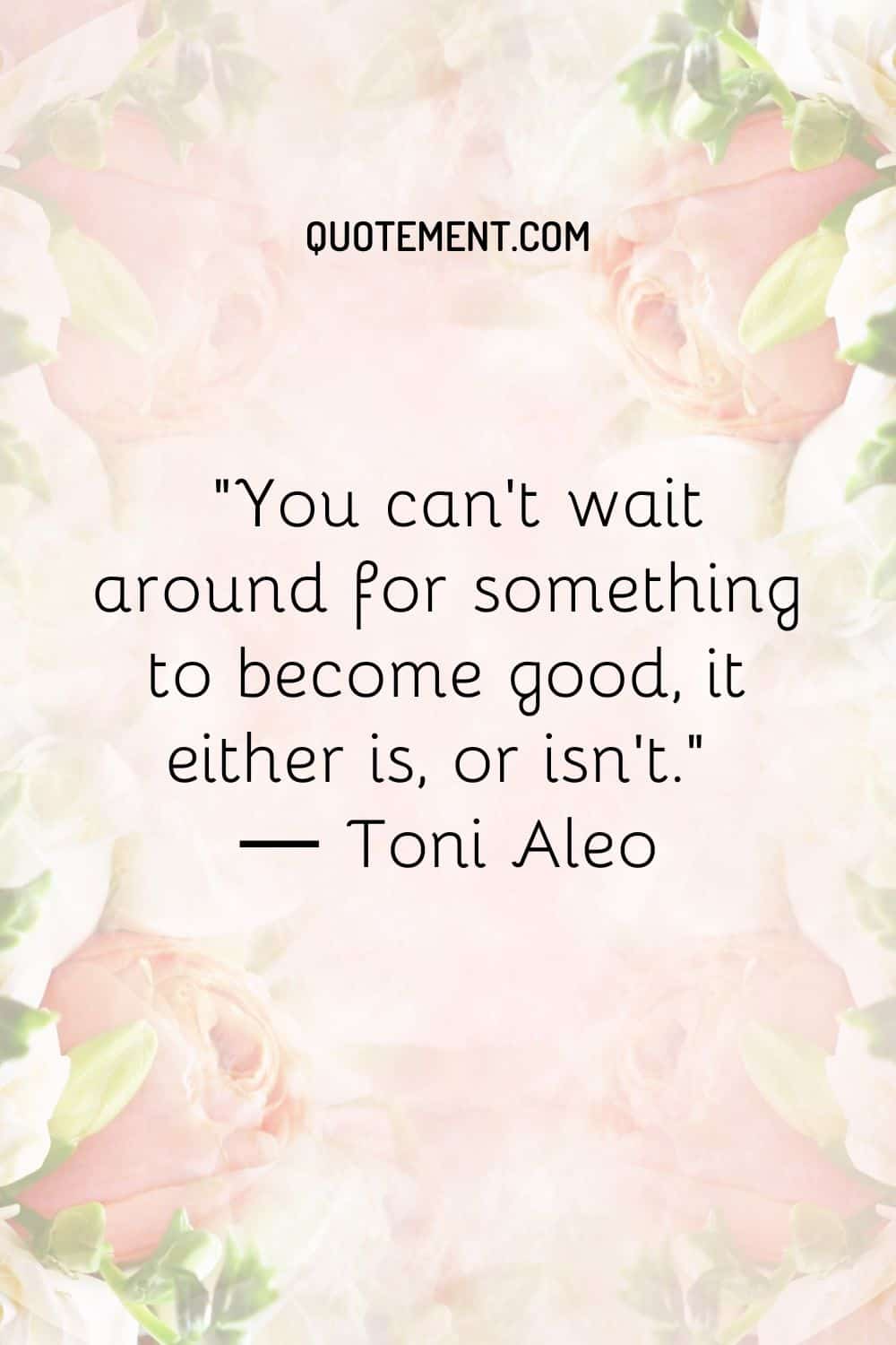 You can’t wait around for something to become good, it either is, or isn’t