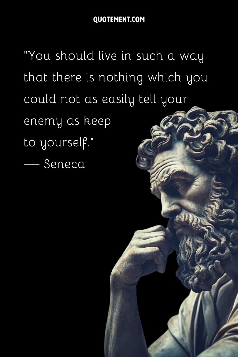 “You should live in such a way that there is nothing which you could not as easily tell your enemy as keep to yourself.” — Seneca