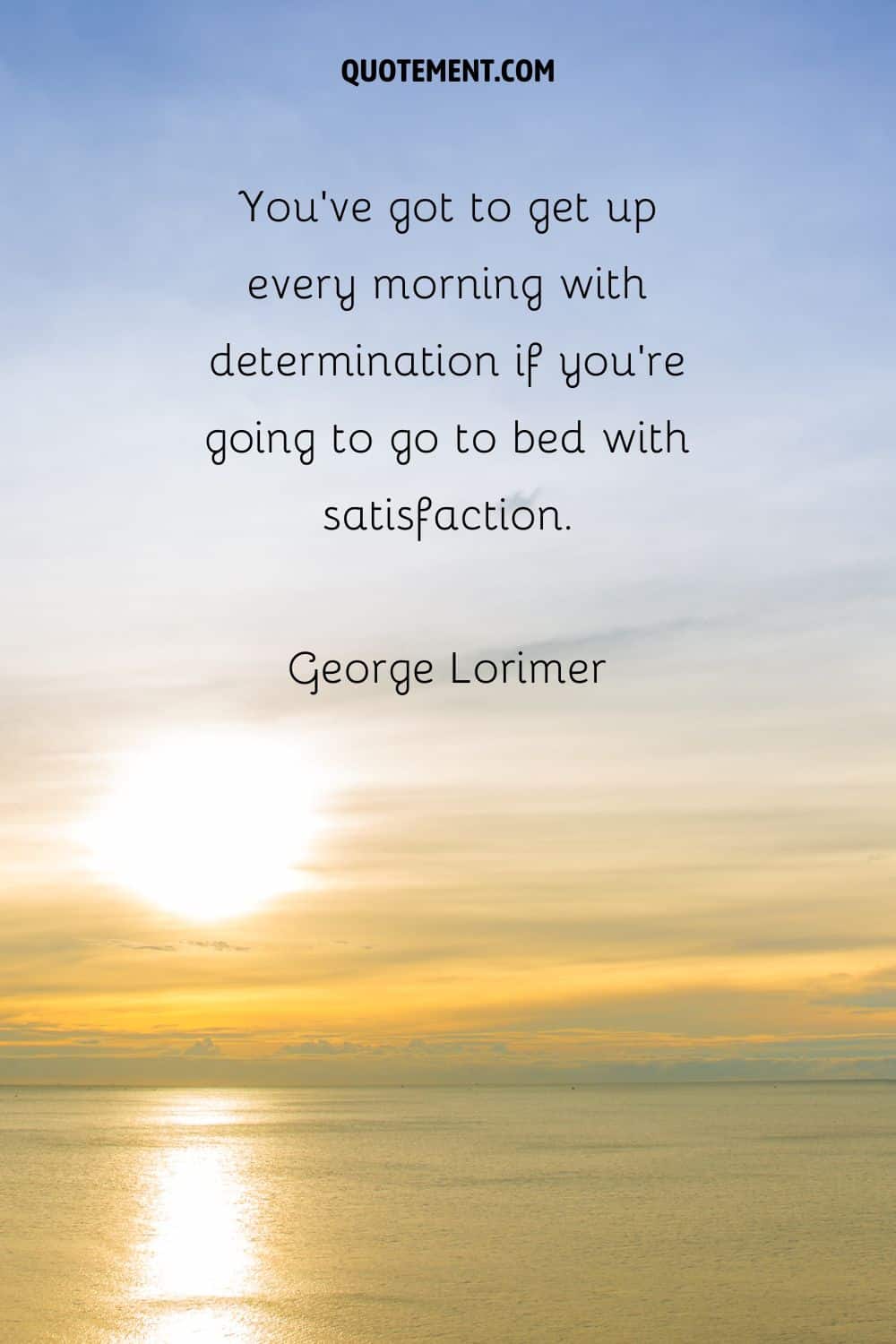 “You’ve got to get up every morning with determination if you’re going to go to bed with satisfaction.” — George Lorimer