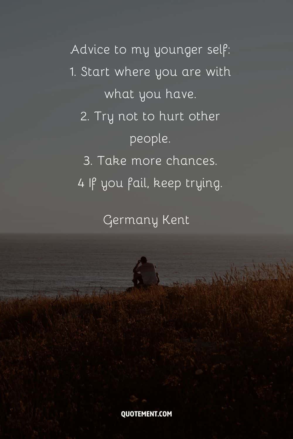 “Advice to my younger self 1. Start where you are with what you have. 2. Try not to hurt other people. 3. Take more chances. 4 If you fail, keep trying.” — Germany Kent