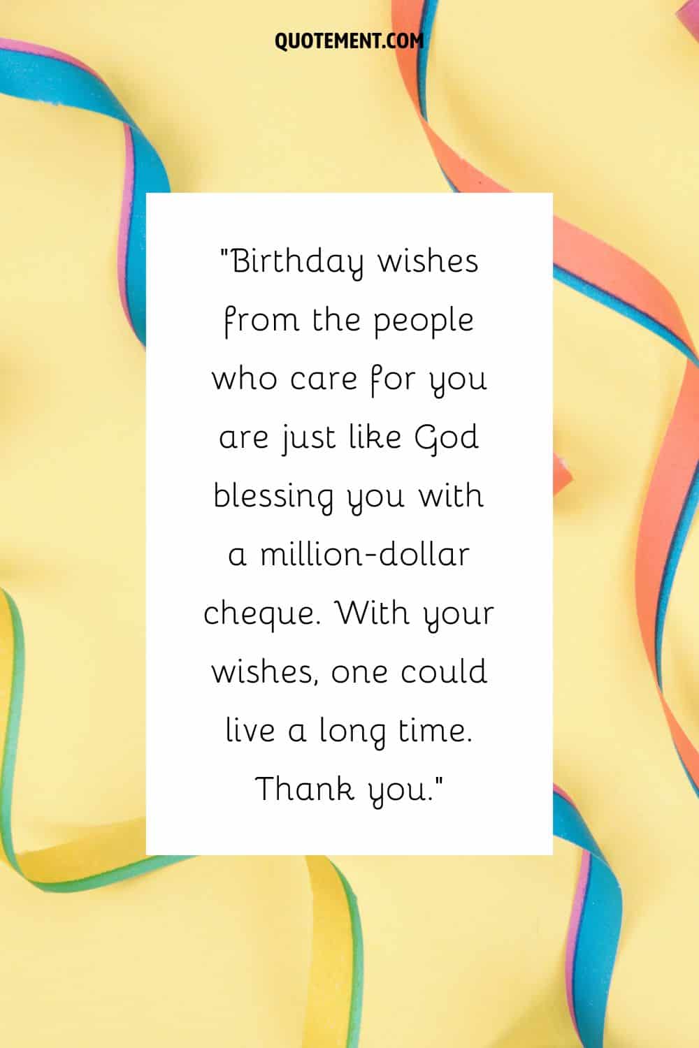 Birthday wishes from the people who care for you are just like God blessing you with a million-dollar cheque. With your wishes, one could live a long time. Thank you