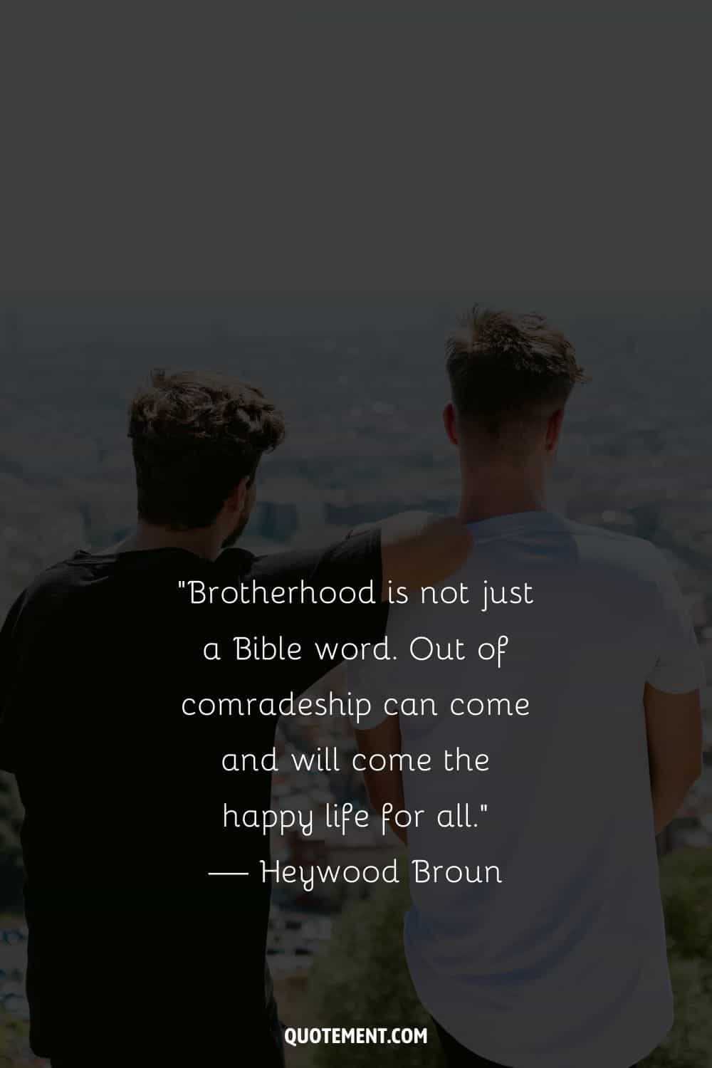 “Brotherhood is not just a Bible word. Out of comradeship can come and will come the happy life for all.” — Heywood Broun