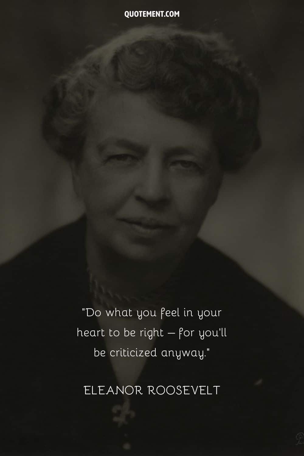 “Do what you feel in your heart to be right – for you’ll be criticized anyway.” — Eleanor Roosevelt
