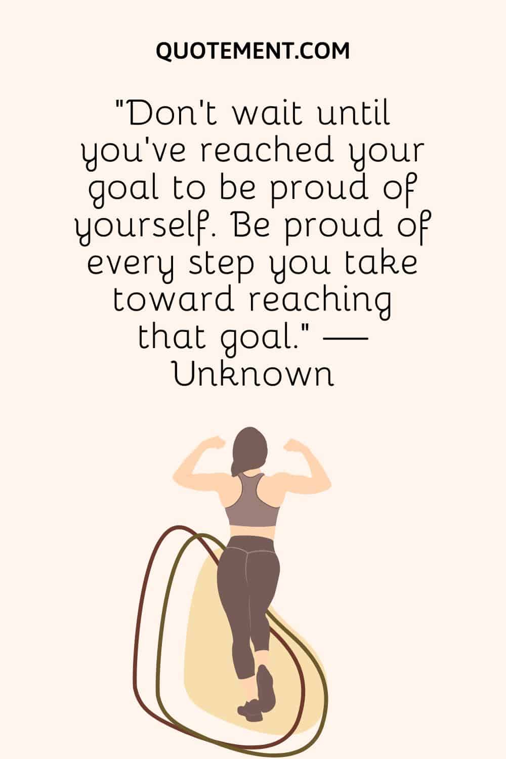 “Don't wait until you've reached your goal to be proud of yourself. Be proud of every step you take toward reaching that goal.” — Unknown