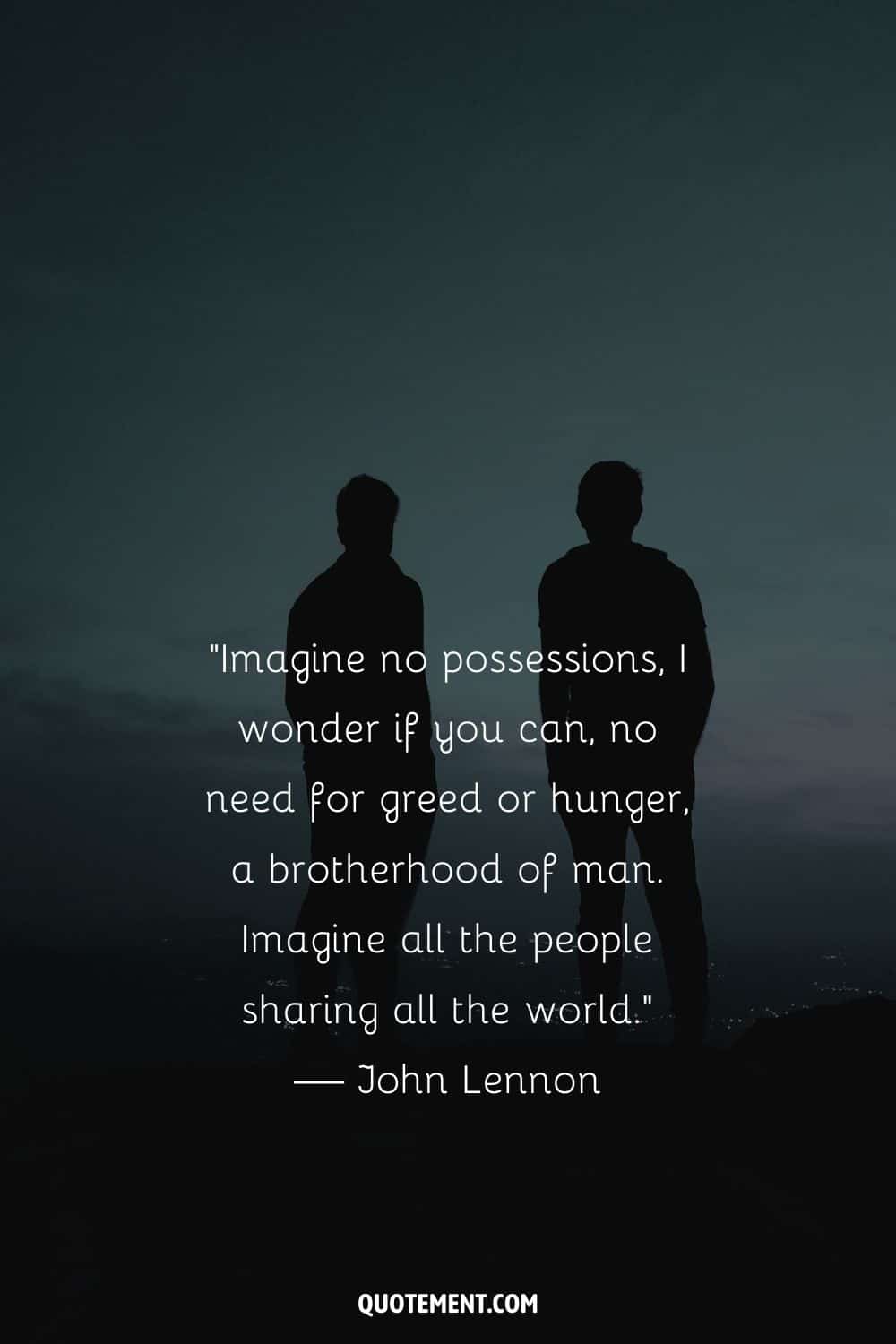 “Imagine no possessions, I wonder if you can, no need for greed or hunger, a brotherhood of man. Imagine all the people sharing all the world.” — John Lennon