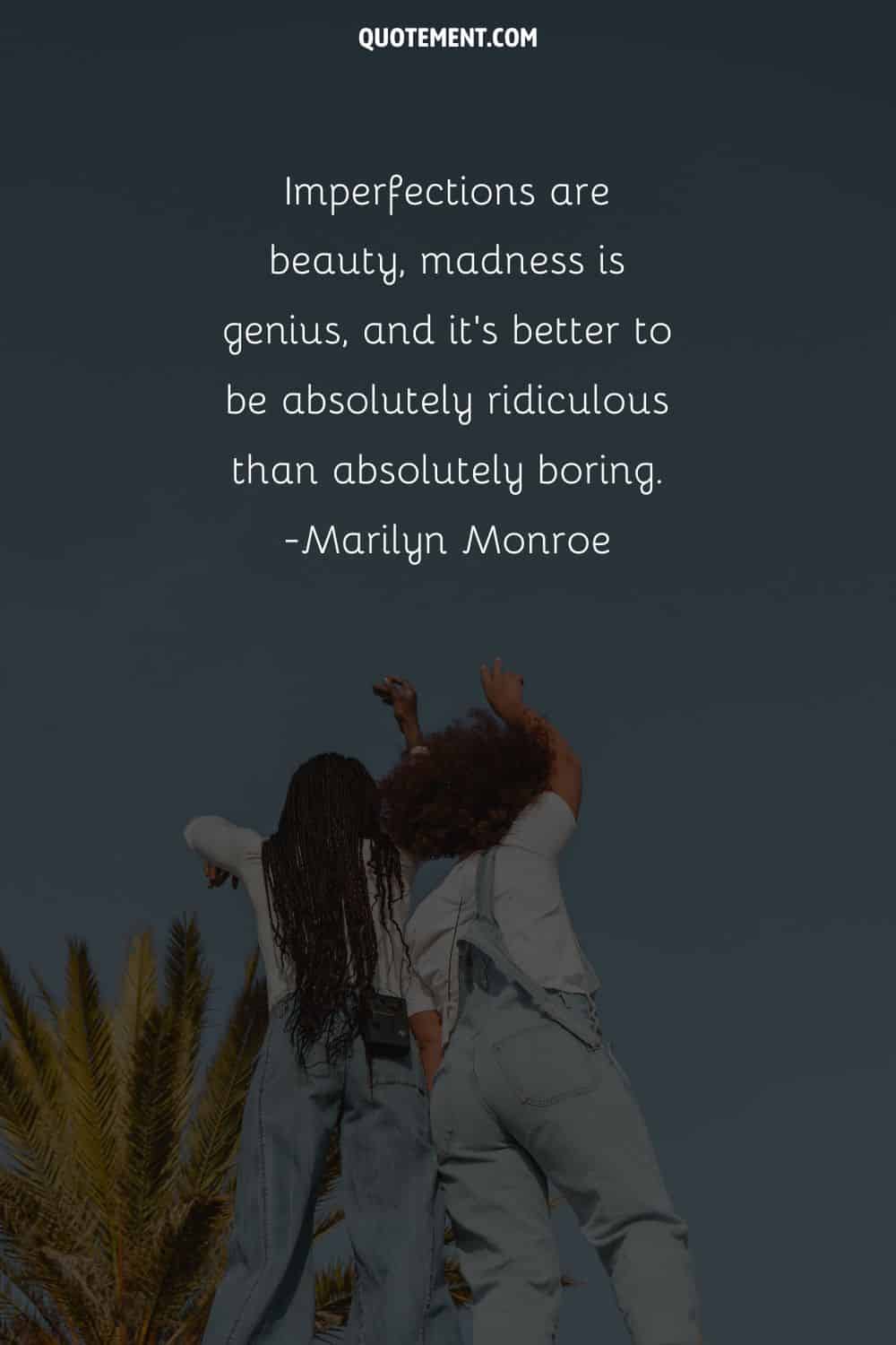 Imperfections are beauty, madness is genius, and it’s better to be absolutely ridiculous than absolutely boring