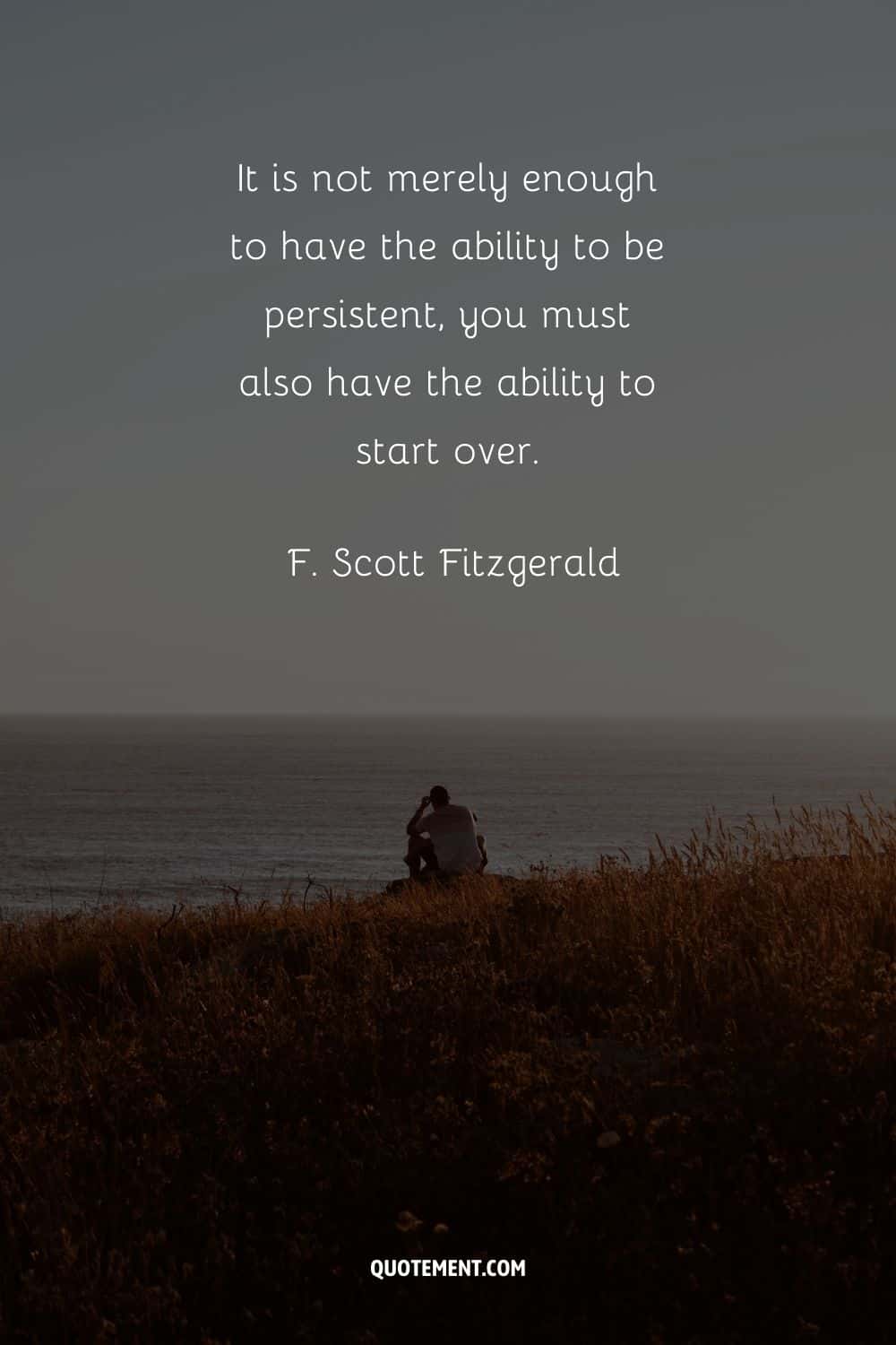 “It is not merely enough to have the ability to be persistent, you must also have the ability to start over.” — F. Scott Fitzgerald