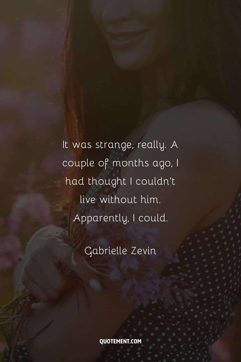 “It was strange, really. A couple of months ago, I had thought I couldn’t live without him. Apparently, I could.” ― Gabrielle Zevin