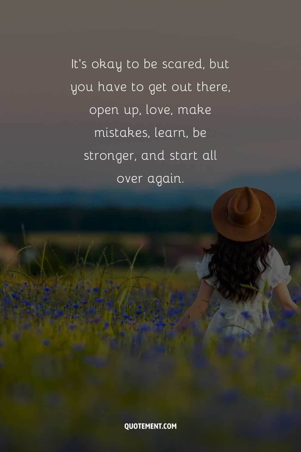 “It’s okay to be scared, but you have to get out there, open up, love, make mistakes, learn, be stronger, and start all over again.” — Unknown