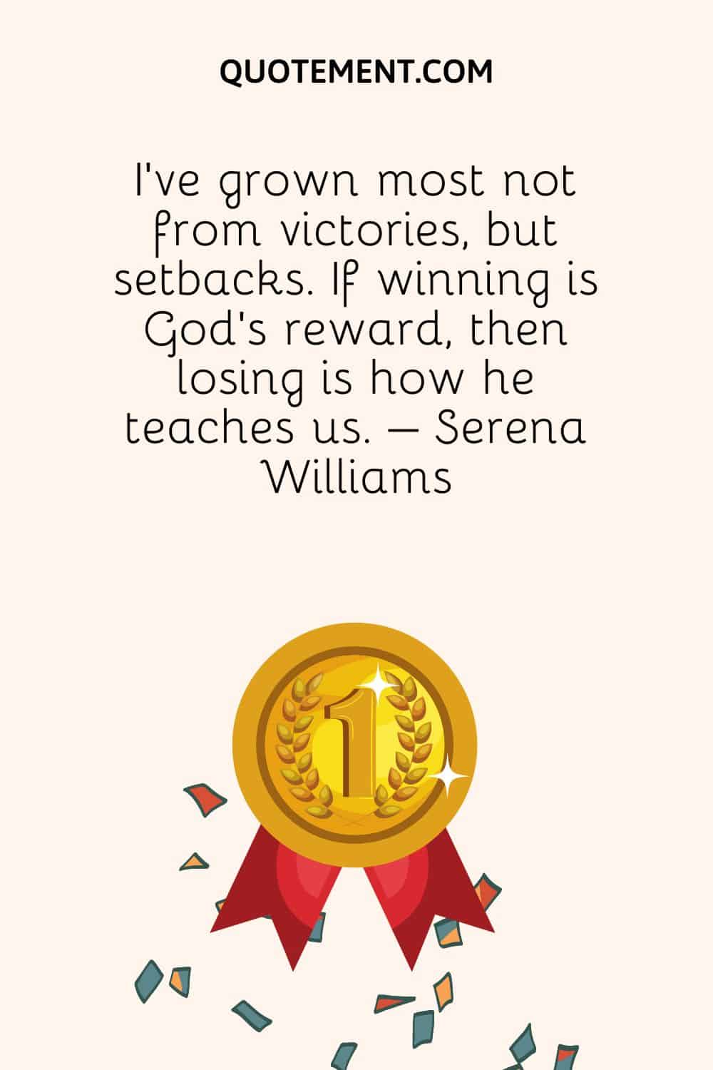 I’ve grown most not from victories, but setbacks. If winning is God’s reward, then losing is how he teaches us. – Serena Williams