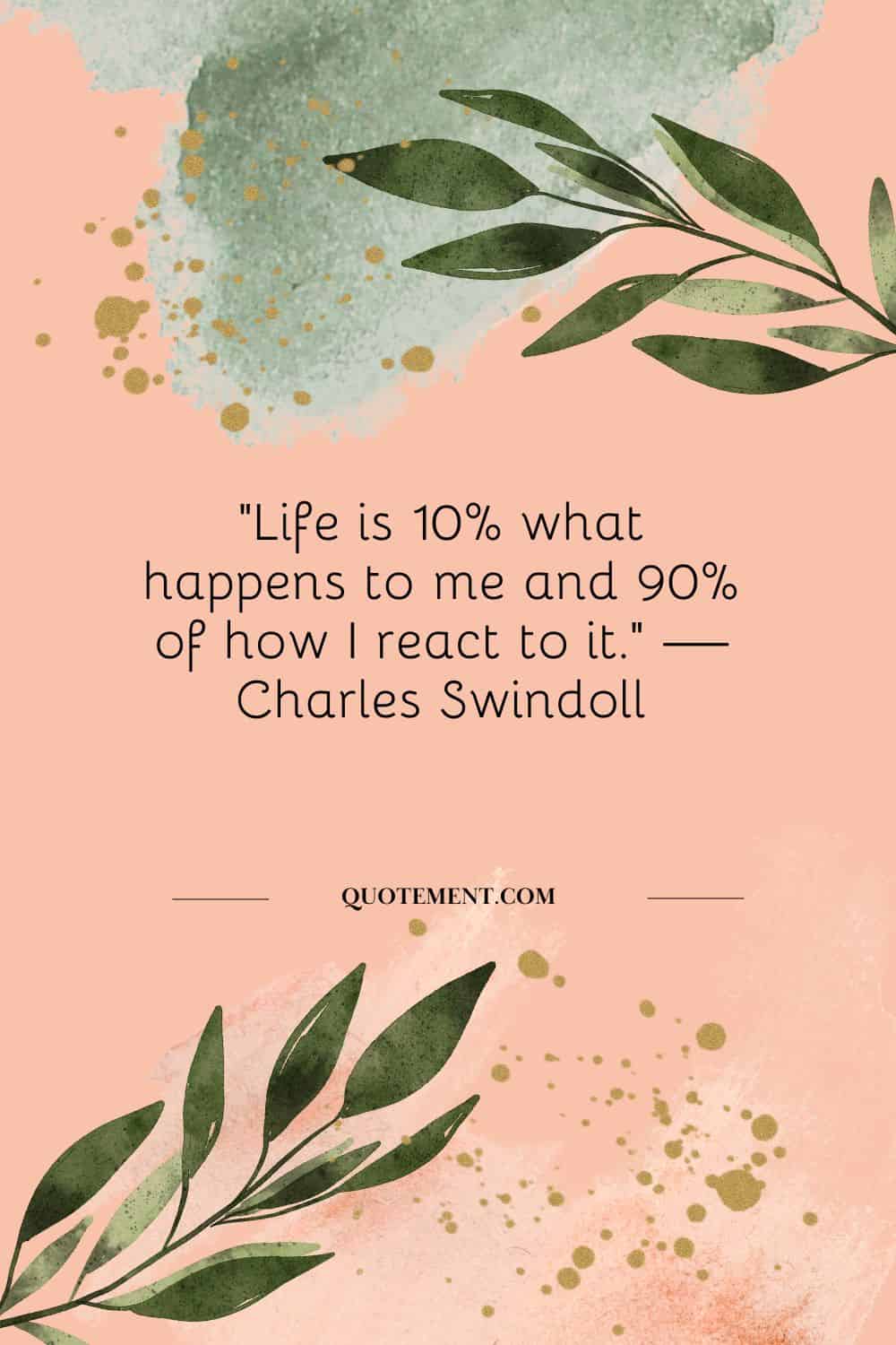 “Life is 10% what happens to me and 90% of how I react to it.” — Charles Swindoll