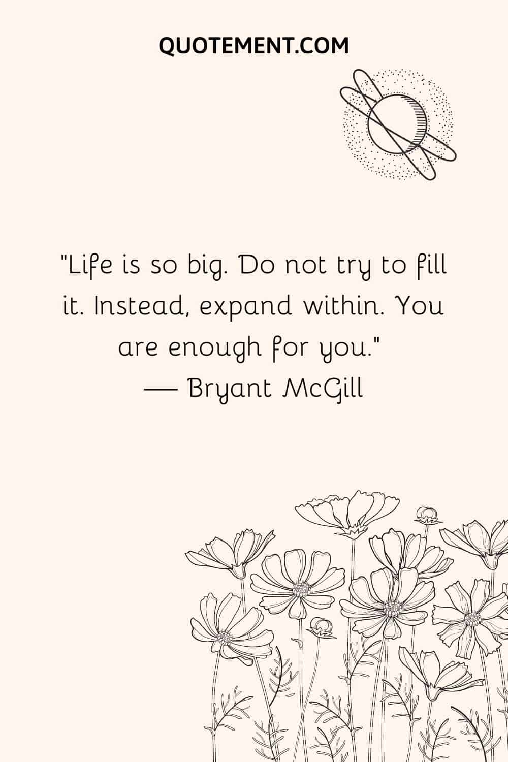 Life is so big. Do not try to fill it. Instead, expand within. You are enough for you