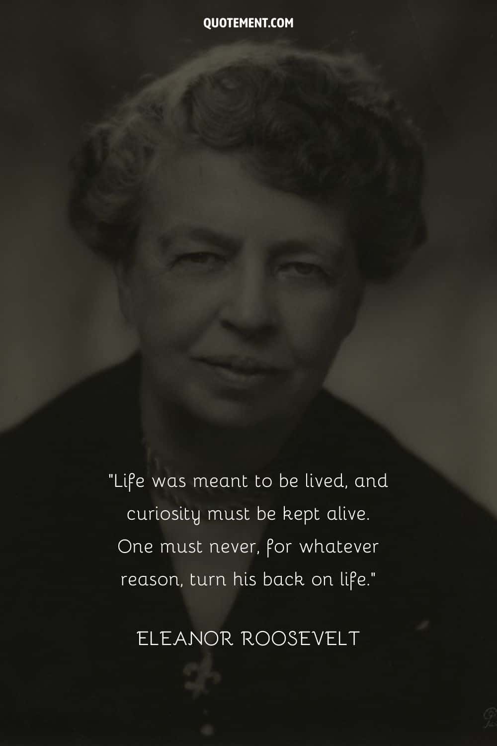 “Life was meant to be lived, and curiosity must be kept alive. One must never, for whatever reason, turn his back on life.” — Eleanor Roosevelt