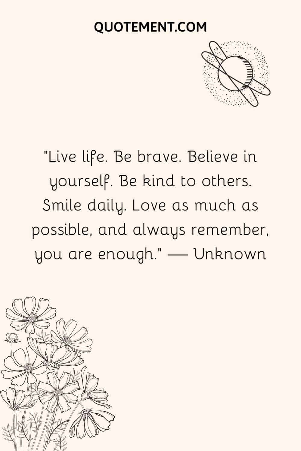 Live life. Be brave. Believe in yourself.
