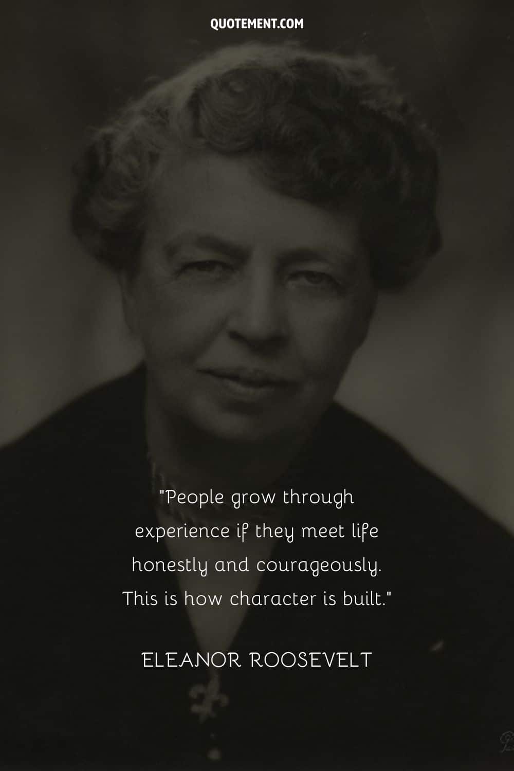 “People grow through experience if they meet life honestly and courageously. This is how character is built.” ― Eleanor Roosevelt