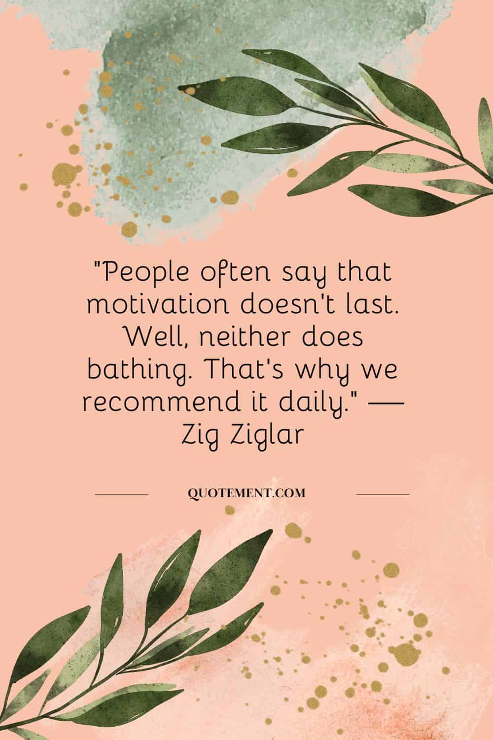 “People often say that motivation doesn’t last. Well, neither does bathing. That’s why we recommend it daily.” — Zig Ziglar
