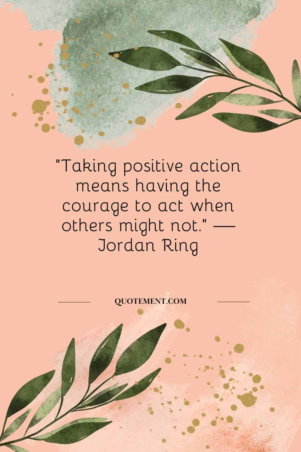 ”Taking positive action means having the courage to act when others might not.” — Jordan Ring