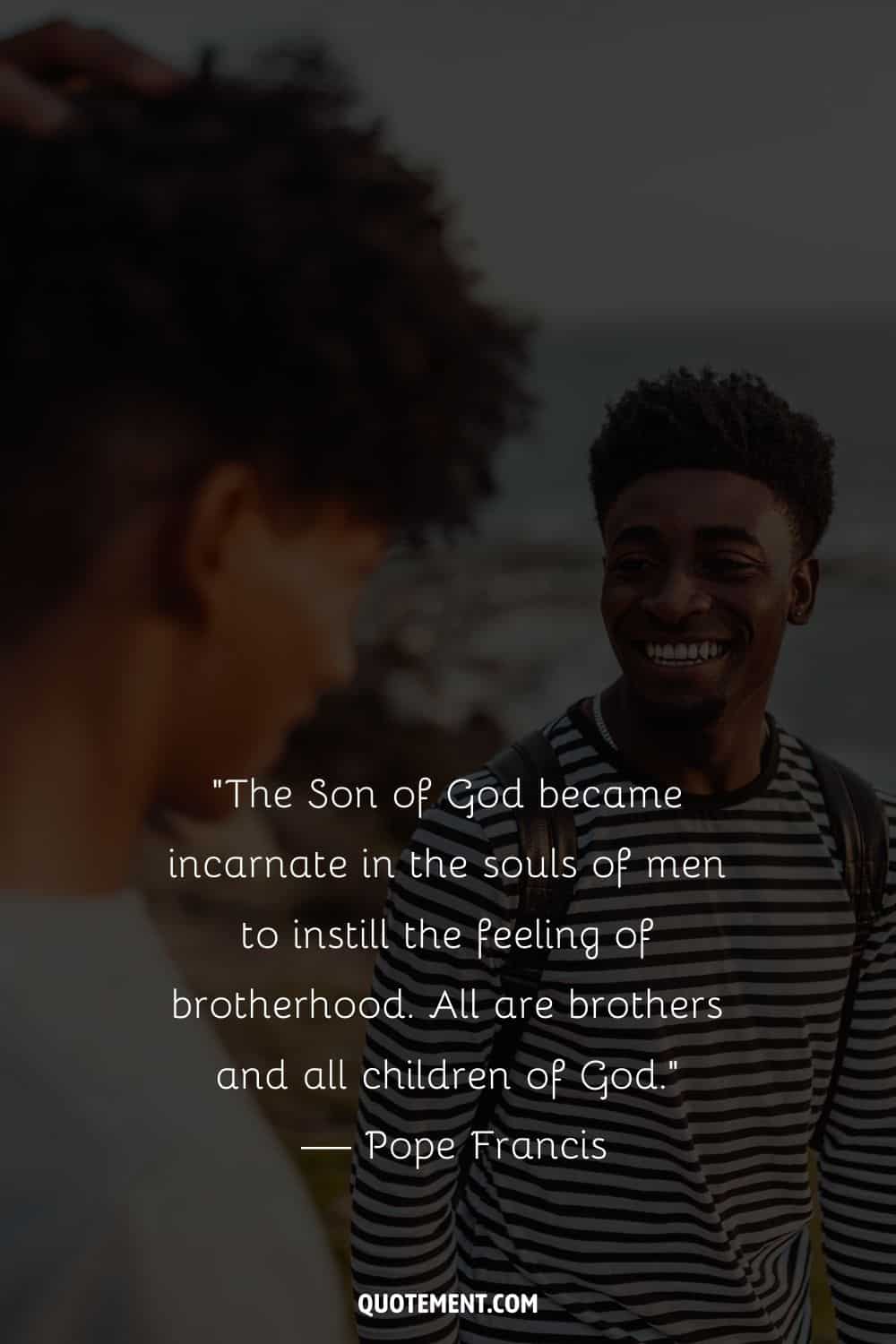 “The Son of God became incarnate in the souls of men to instill the feeling of brotherhood. All are brothers and all children of God.” — Pope Francis