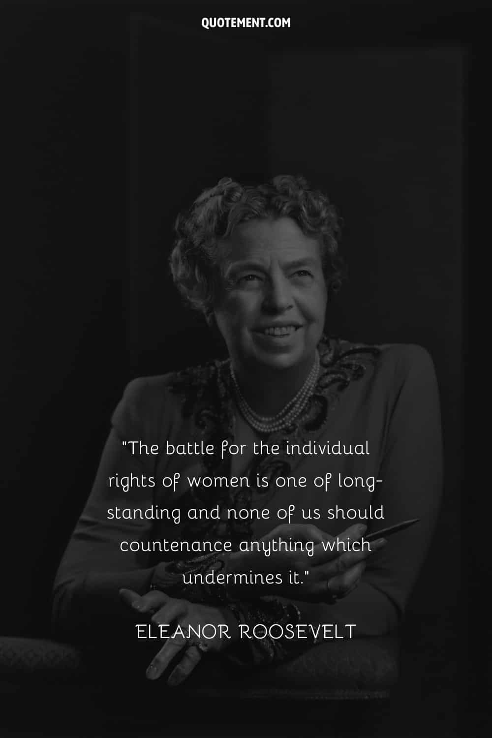 The battle for the individual rights of women is one of long-standing and none of us should countenance anything which undermines it. — Eleanor Roosevelt