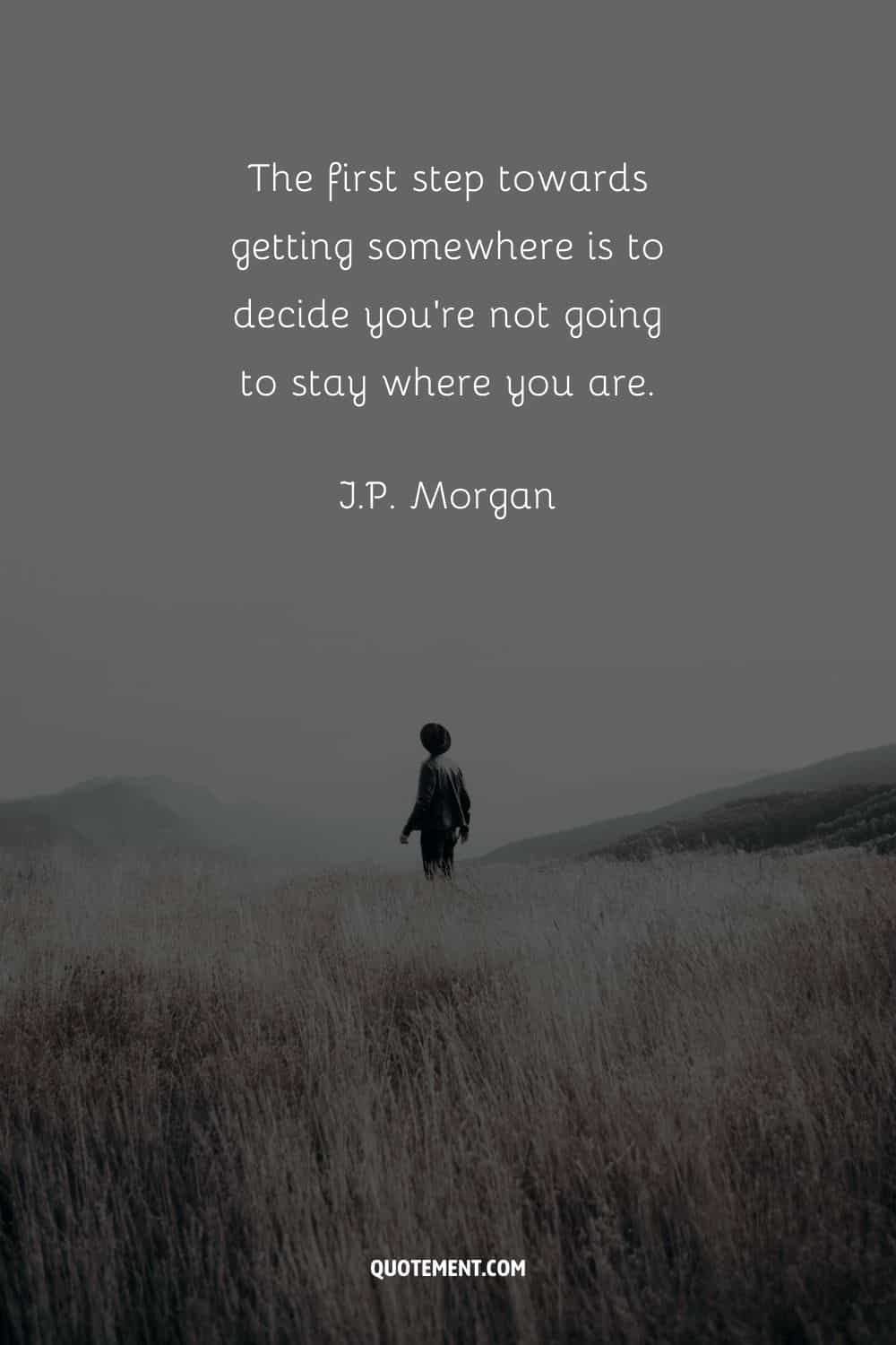 “The first step towards getting somewhere is to decide you’re not going to stay where you are.” — J.P. Morgan
