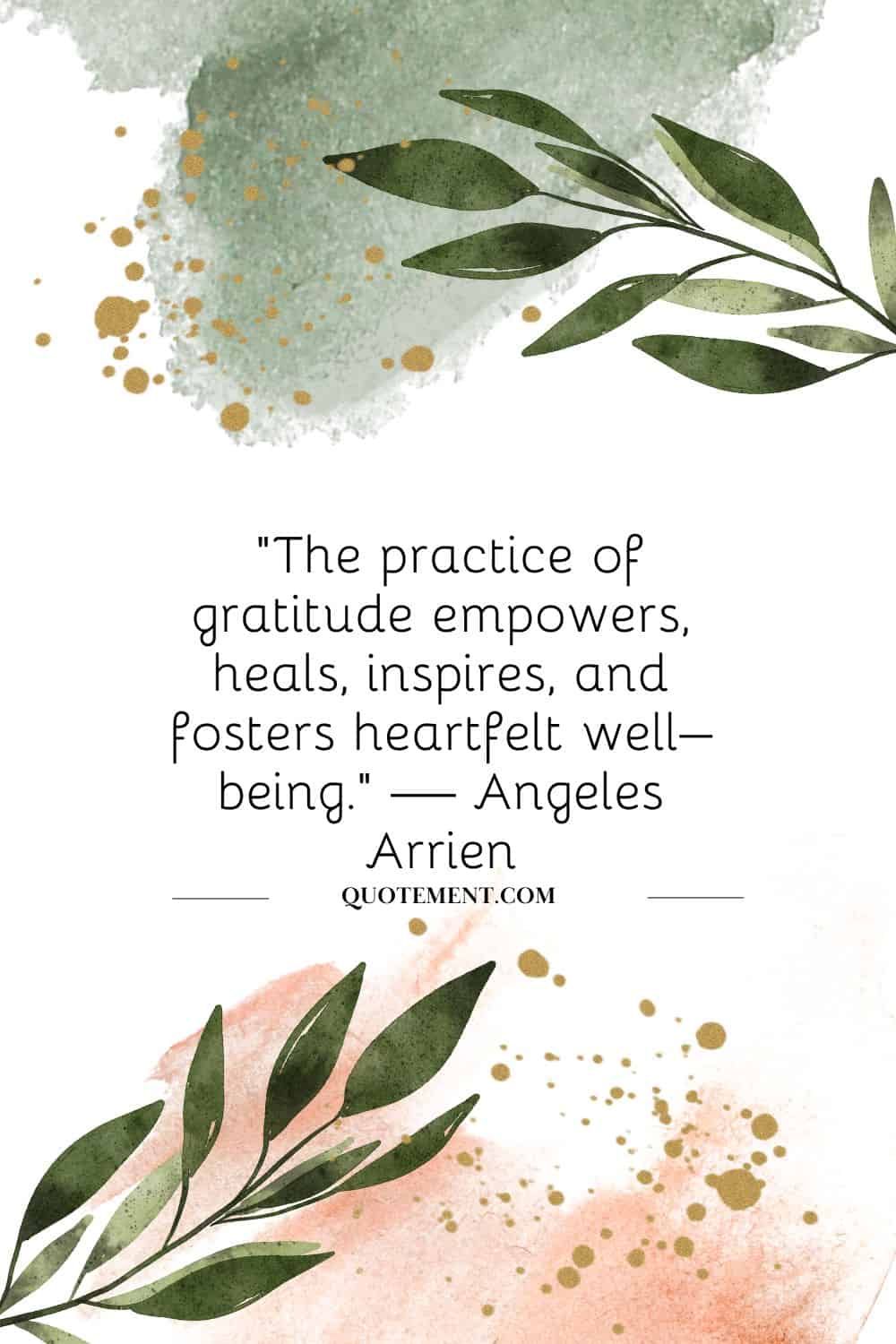 “The practice of gratitude empowers, heals, inspires, and fosters heartfelt well–being.” — Angeles Arrien