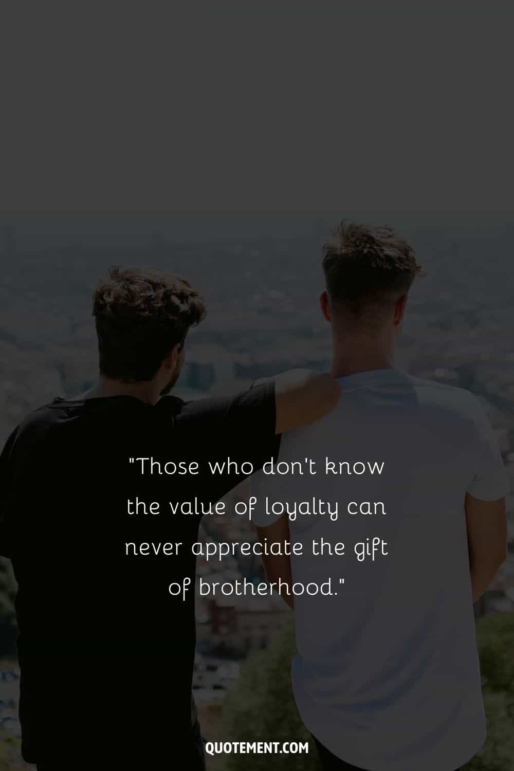 “Those who don’t know the value of loyalty can never appreciate the gift of brotherhood.” — Unknown