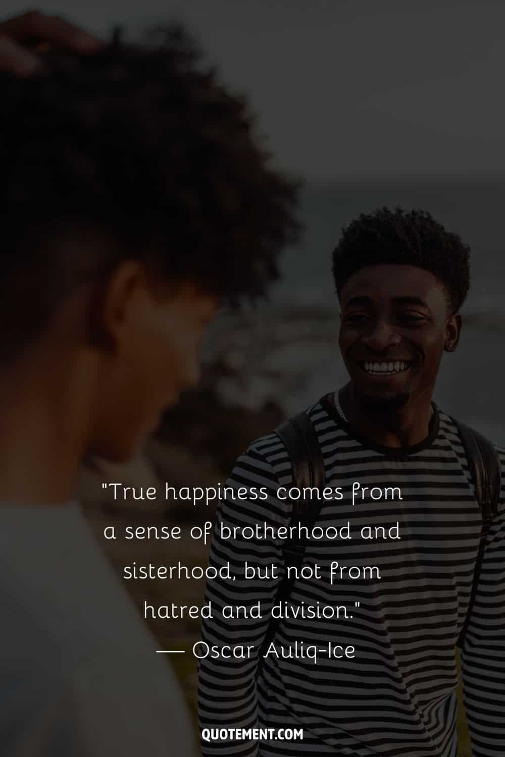 “True happiness comes from a sense of brotherhood and sisterhood, but not from hatred and division.” — Oscar Auliq-Ice