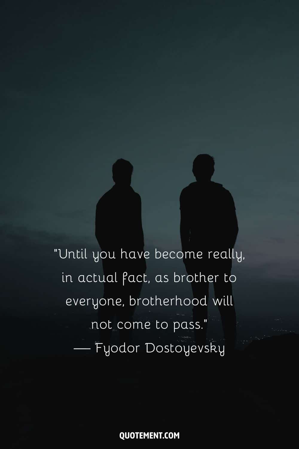 “Until you have become really, in actual fact, as brother to everyone, brotherhood will not come to pass.” — Fyodor Dostoyevsky