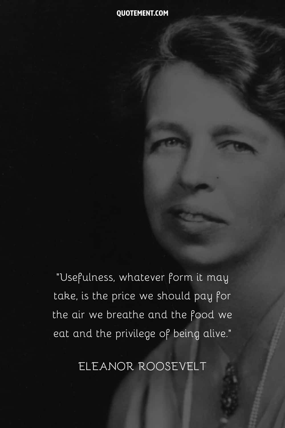 “Usefulness, whatever form it may take, is the price we should pay for the air we breathe and the food we eat and the privilege of being alive.” — Eleanor Roosevelt