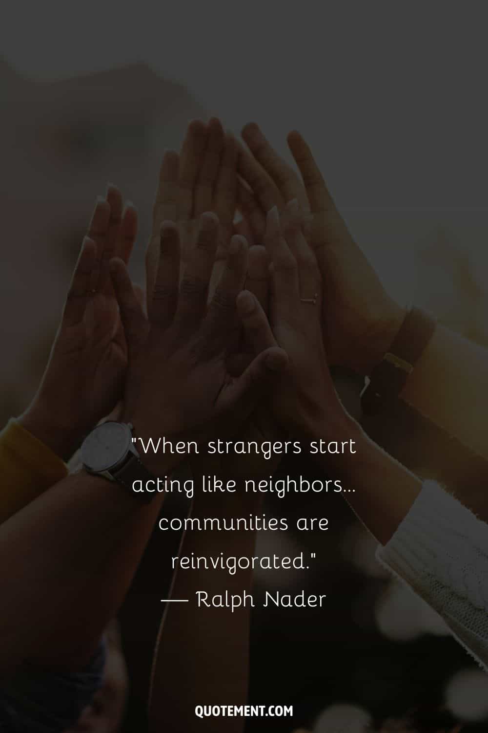 “When strangers start acting like neighbors…communities are reinvigorated.” — Ralph Nader