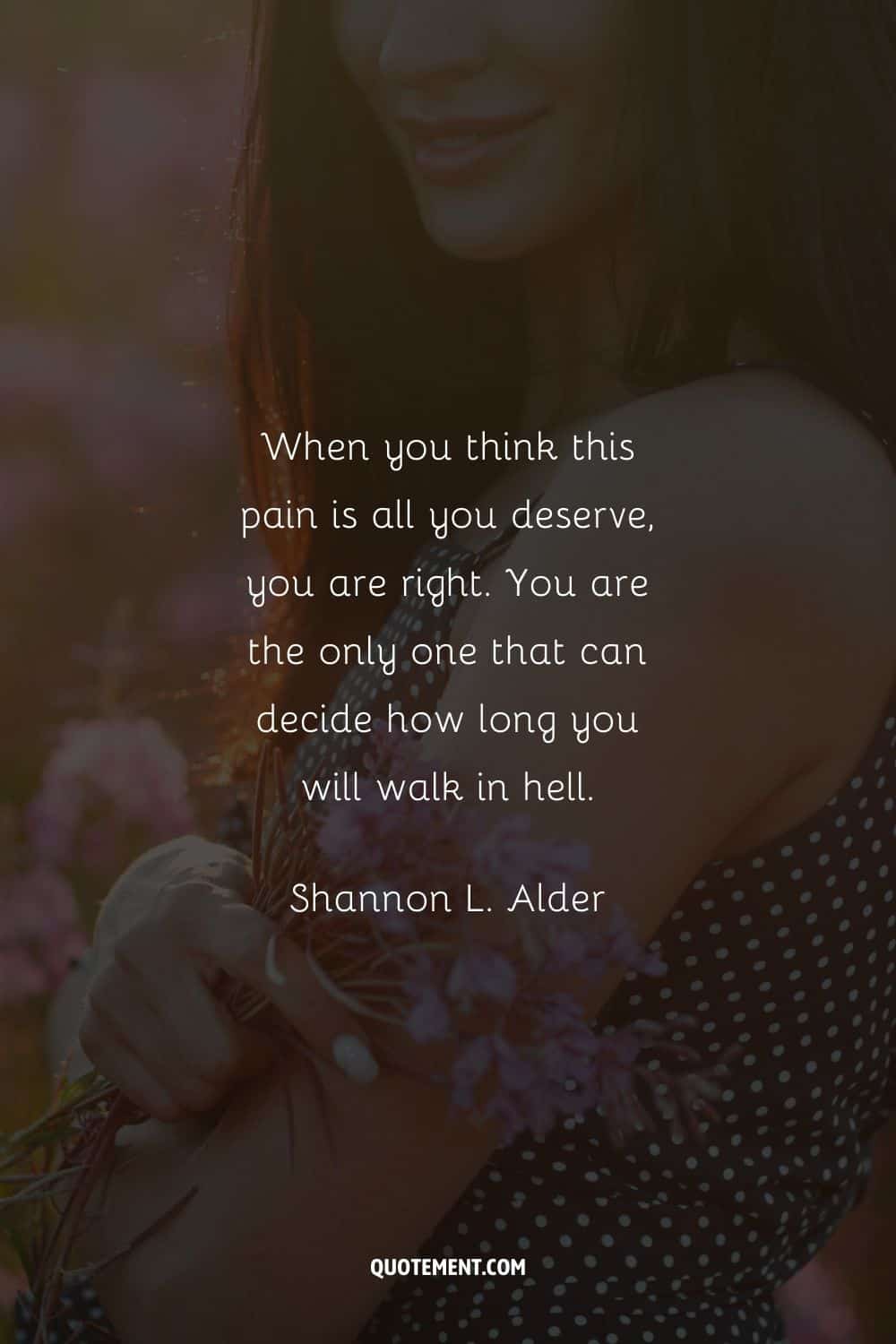 "Cuando piensas que este dolor es todo lo que mereces, tienes razón. Tú eres el único que puede decidir cuánto tiempo caminarás en el infierno". - Shannon L. Alder