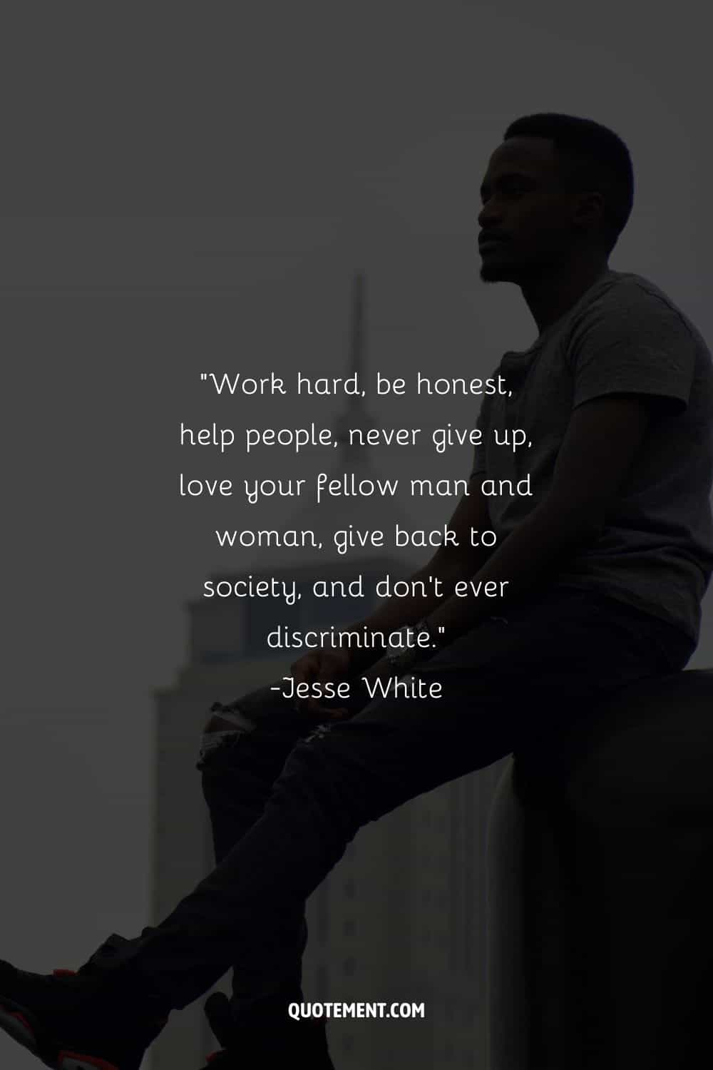 Work hard, be honest, help people, never give up, love your fellow man and woman, give back to society, and don’t ever discriminate