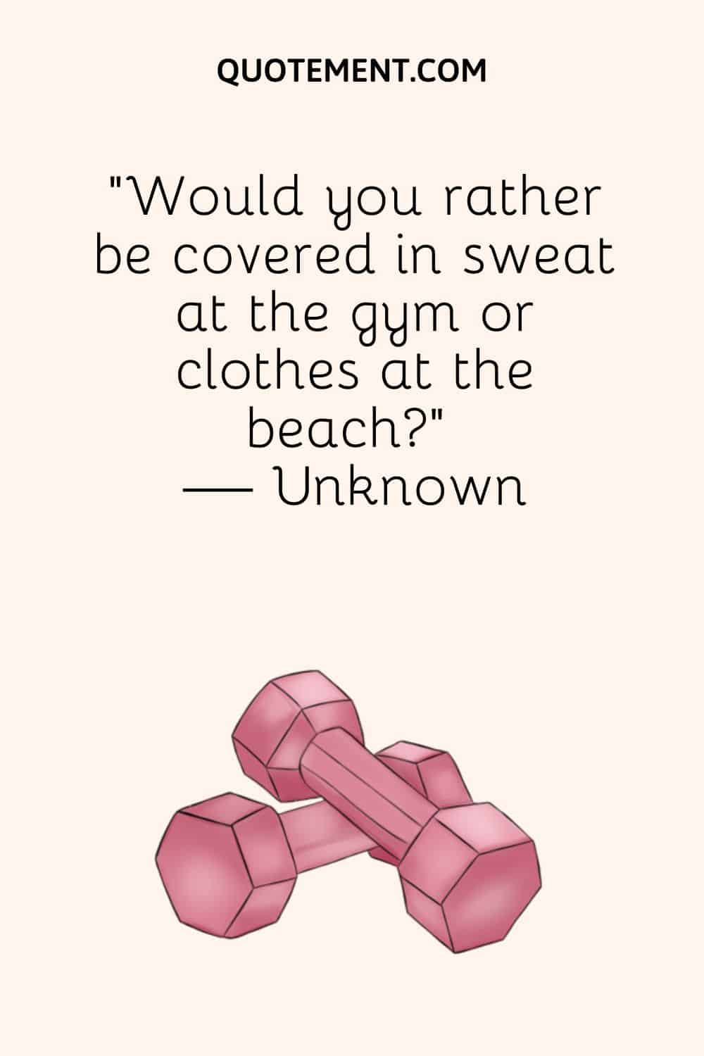 “Would you rather be covered in sweat at the gym or clothes at the beach” — Unknown