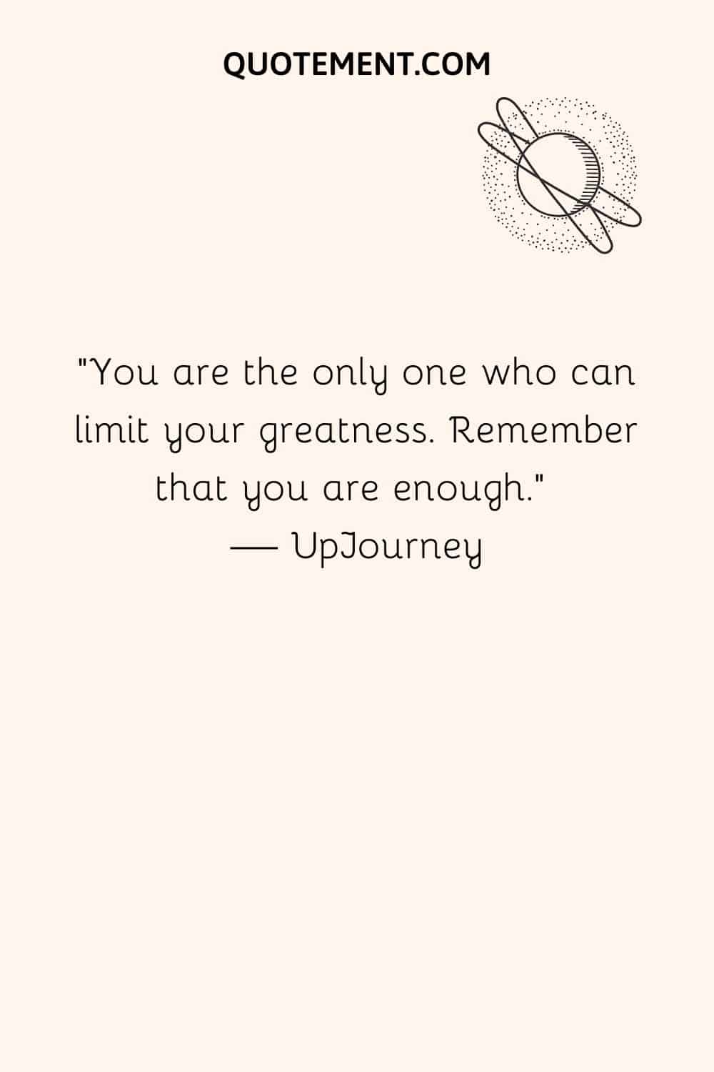 You are the only one who can limit your greatness. Remember that you are enough