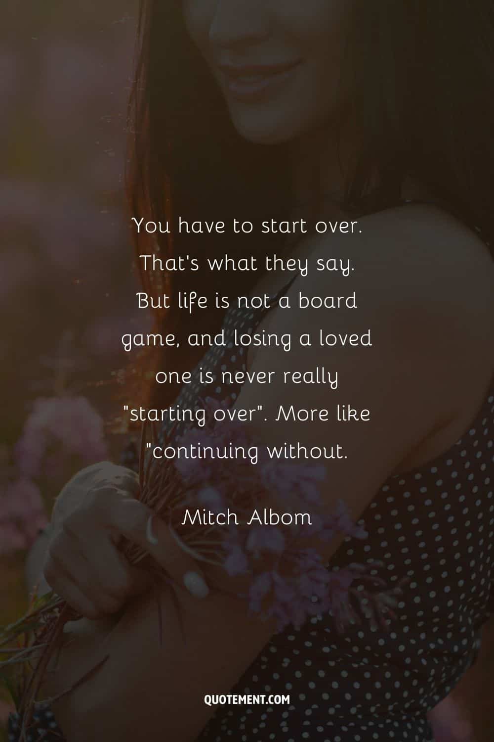 “You have to start over. That’s what they say. But life is not a board game, and losing a loved one is never really “starting over”. More like “continuing without.” — Mitch Albom
