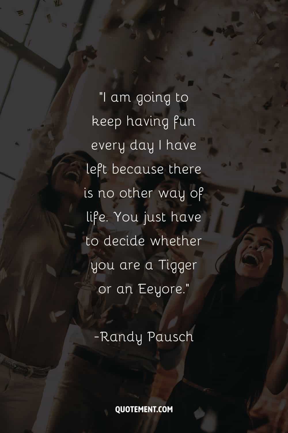 I am going to keep having fun every day I have left because there is no other way of life. You just have to decide whether you are a Tigger or an Eeyore. — Randy Pausch