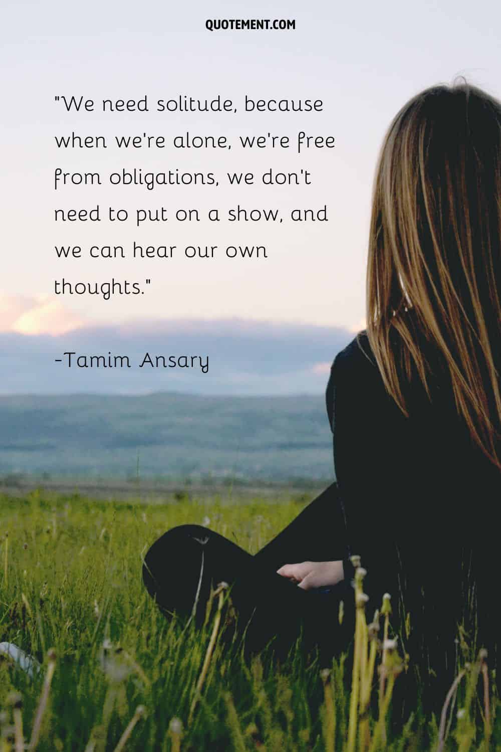 We need solitude, because when we’re alone, we’re free from obligations, we don’t need to put on a show, and we can hear our own thoughts