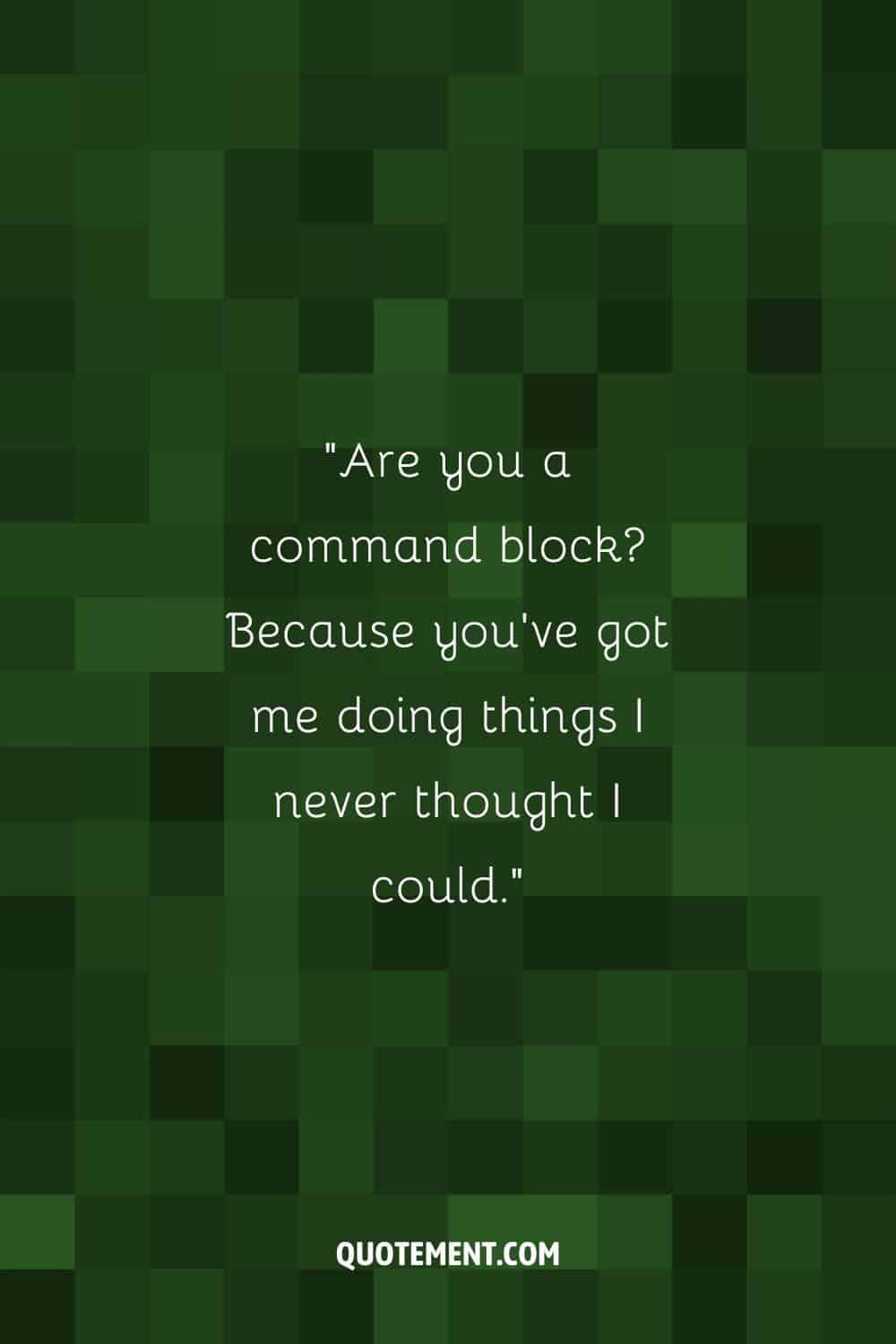 Are you a command block Because you've got me doing things I never thought I could.