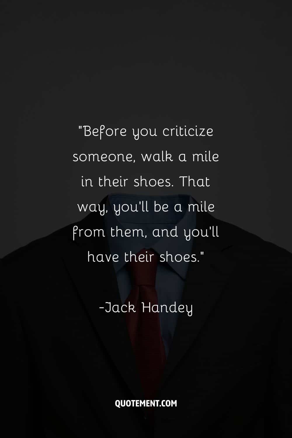 “Before you criticize someone, walk a mile in their shoes. That way, you’ll be a mile from them, and you’ll have their shoes.”