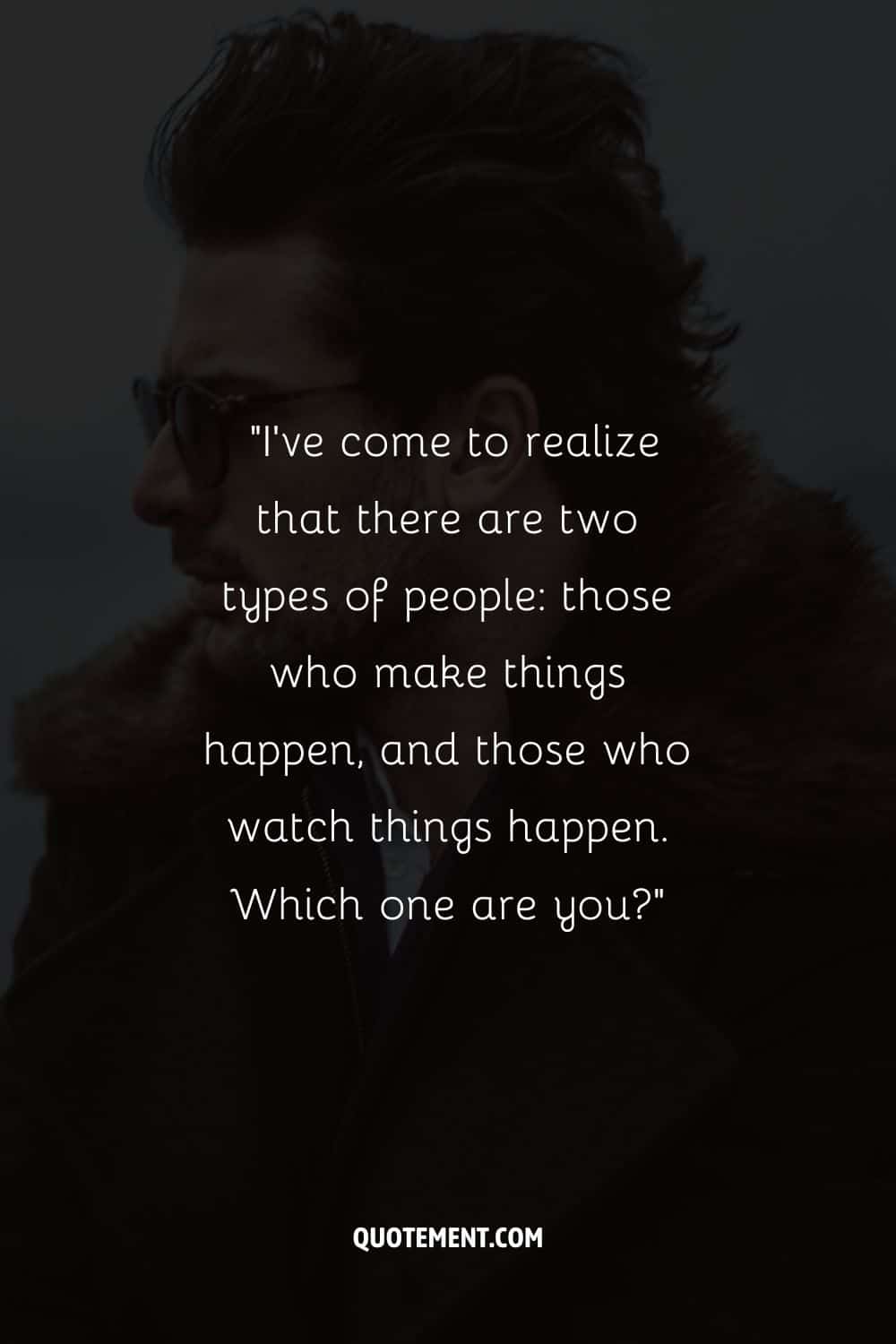 “I’ve come to realize that there are two types of people those who make things happen, and those who watch things happen. Which one are you”