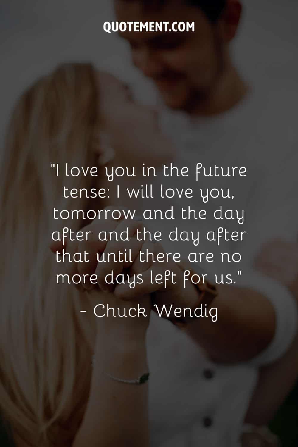 “I love you in the future tense I will love you, tomorrow and the day after and the day after that until there are no more days left for us.” ― Chuck Wendig
