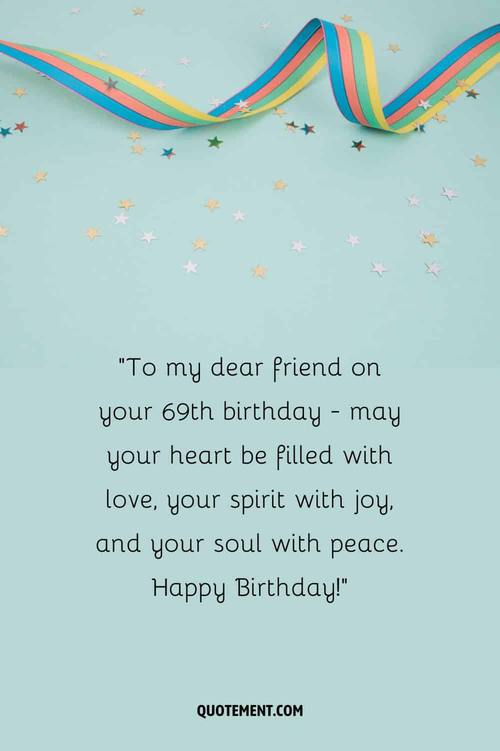 To my dear friend on your 69th birthday - may your heart be filled with love, your spirit with joy, and your soul with peace. Happy Birthday!