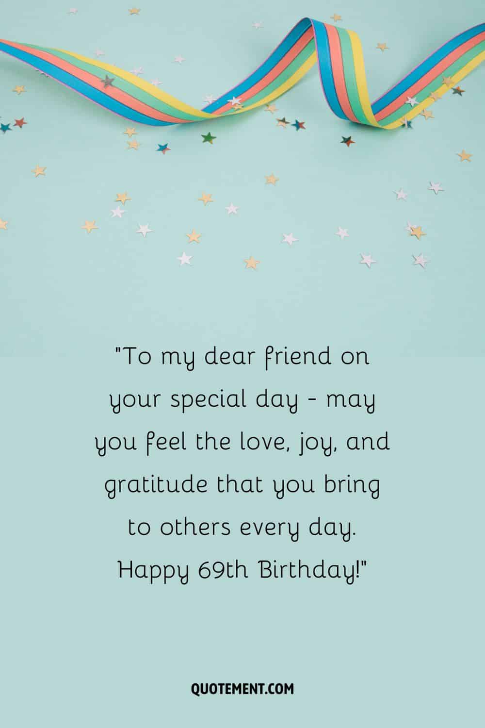 To my dear friend on your special day - may you feel the love, joy, and gratitude that you bring to others every day. Happy 69th Birthday!