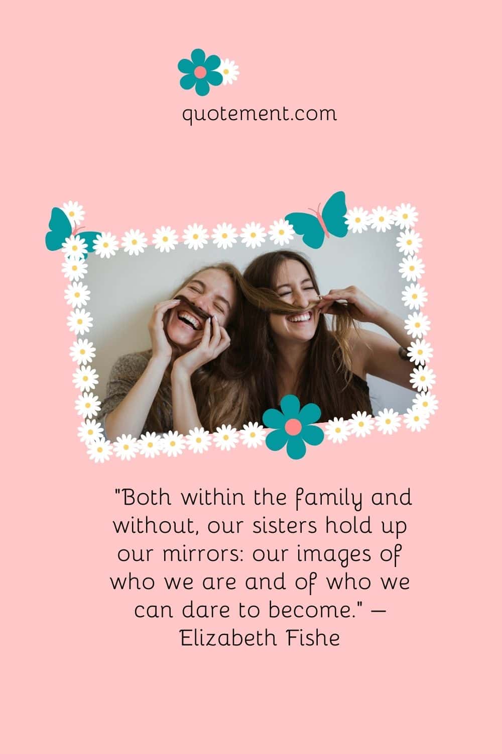 “Both within the family and without, our sisters hold up our mirrors our images of who we are and of who we can dare to become.” – Elizabeth Fishel