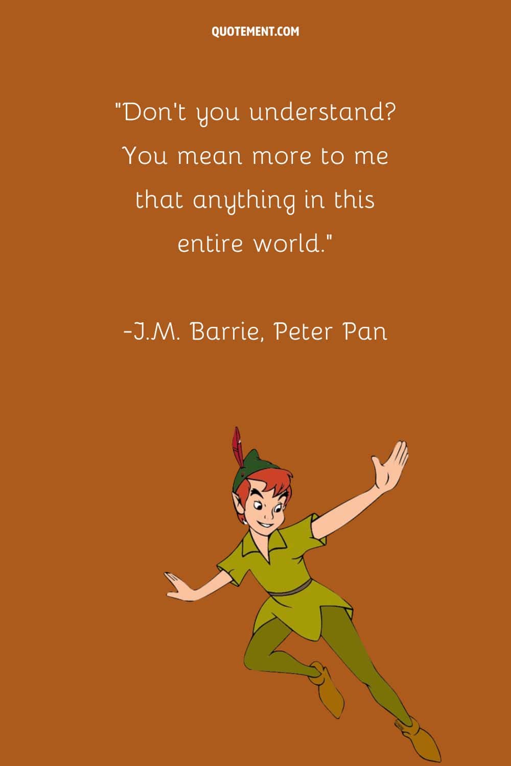 “Don't you understand You mean more to me that anything in this entire world.” ― J.M. Barrie, Peter Pan