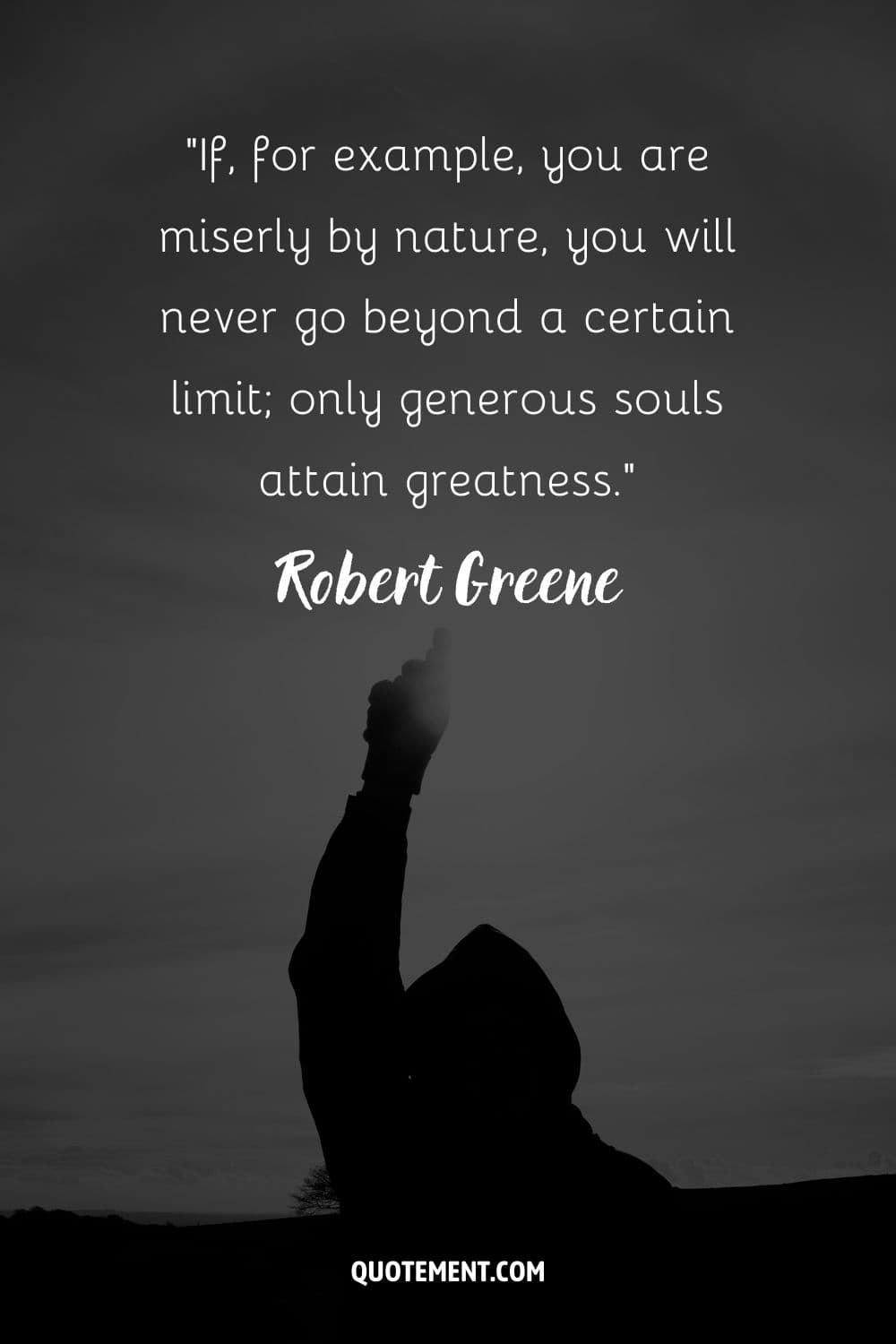 “If, for example, you are miserly by nature, you will never go beyond a certain limit; only generous souls attain greatness.” ― Robert Greene, The 48 Laws of Power